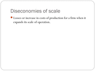 Diseconomies of scale 
28 
Losses or increase in costs of production for a firm when it 
expands its scale of operation. 
 