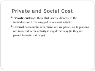 Private and Social Cost 
3 
Private costs are those that accrue directly to the 
individuals or firms engaged in relevant activity. 
External costs on the other hand are are passed on to persons 
not involved in the activity in any direct way (ie they are 
passed to society at large) 
 