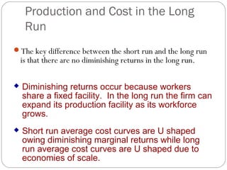 Production and Cost in the Long 
Run 
The key difference between the short run and the long run 
is that there are no diminishing returns in the long run. 
 Diminishing returns occur because workers 
share a fixed facility. In the long run the firm can 
expand its production facility as its workforce 
grows. 
 Short run average cost curves are U shaped 
owing diminishing marginal returns while long 
run average cost curves are U shaped due to 
economies of scale. 
 