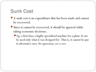 Sunk Cost 
4 
A sunk cost is an expenditure that has been made and cannot 
be recovered. 
Since it cannot be recovered, it should be ignored while 
taking economic decisions. 
Eg: a firm buys a highly specialized machine for a plant. It can 
be used only what it was designed for. That is, it cannot be put 
in alternative uses. Its opportunity cost is zero. 
 