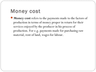 Money cost 
5 
Money cost refers to the payments made to the factors of 
production in terms of money proper in return for their 
services enjoyed by the producer in his process of 
production. For e.g. payments made for purchasing raw 
material, rent of land, wages for labour. 
 