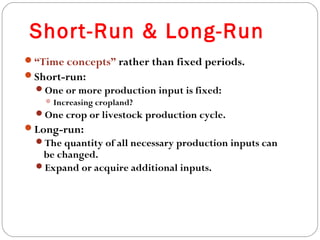 Short-Run & Long-Run 
9 
“Time concepts” rather than fixed periods. 
Short-run: 
One or more production input is fixed: 
Increasing cropland? 
One crop or livestock production cycle. 
Long-run: 
The quantity of all necessary production inputs can 
be changed. 
Expand or acquire additional inputs. 
 