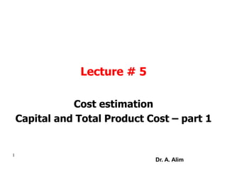 Lecture # 5
Cost estimation
Capital and Total Product Cost – part 1
1
Dr. A. Alim
 