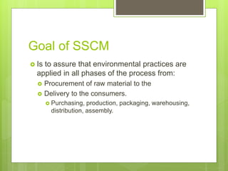 Goal of SSCM
 Is to assure that environmental practices are
applied in all phases of the process from:
 Procurement of raw material to the
 Delivery to the consumers.
 Purchasing, production, packaging, warehousing,
distribution, assembly.
 