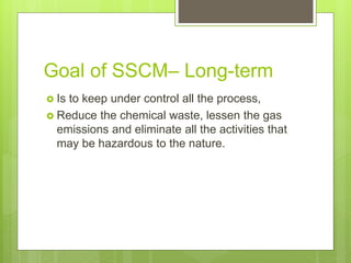 Goal of SSCM– Long-term
 Is to keep under control all the process,
 Reduce the chemical waste, lessen the gas
emissions and eliminate all the activities that
may be hazardous to the nature.
 