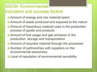 SSCM- Environmental
Indicators and success factors
 Amount of energy and raw material spent
 Amount of waste produced and exposed to the nature
 Amount of hazardous material uses in the production
process of goods and products
 Amount of fuel usage and gas emission in the
production, storage and transportation
 Amount of recycled material through the processes
 Number of partnerships with suppliers on the
environmental awareness
 Level of reputation of environmental sensibility
 