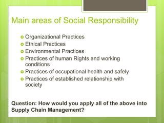 Main areas of Social Responsibility
 Organizational Practices
 Ethical Practices
 Environmental Practices
 Practices of human Rights and working
conditions
 Practices of occupational health and safely
 Practices of established relationship with
society
Question: How would you apply all of the above into
Supply Chain Management?
 