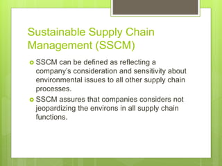 Sustainable Supply Chain
Management (SSCM)
 SSCM can be defined as reflecting a
company’s consideration and sensitivity about
environmental issues to all other supply chain
processes.
 SSCM assures that companies considers not
jeopardizing the environs in all supply chain
functions.
 