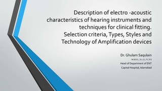 Description of electro -acoustic
characteristics of hearing instruments and
techniques for clinical fitting.
Selection criteria,Types, Styles and
Technology of Amplification devices
Dr. Ghulam Saqulain
M.B.B.S., D.L.O., F.C.P.S
Head of Department of ENT
Capital Hospital, Islamabad
 