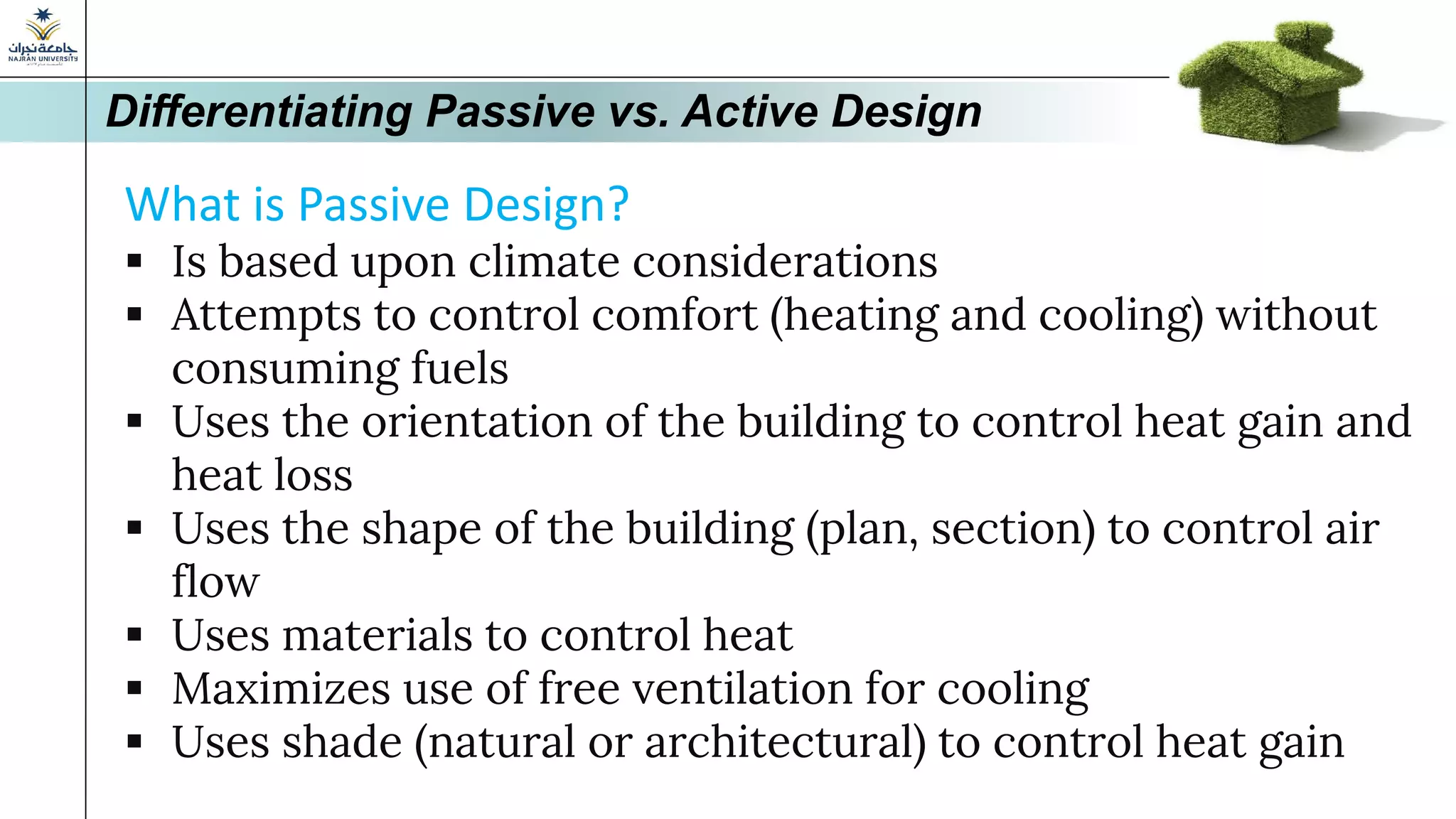 Differentiating Passive vs. Active Design
What is Passive Design?
▪ Is based upon climate considerations
▪ Attempts to control comfort (heating and cooling) without
consuming fuels
▪ Uses the orientation of the building to control heat gain and
heat loss
▪ Uses the shape of the building (plan, section) to control air
flow
▪ Uses materials to control heat
▪ Maximizes use of free ventilation for cooling
▪ Uses shade (natural or architectural) to control heat gain
 