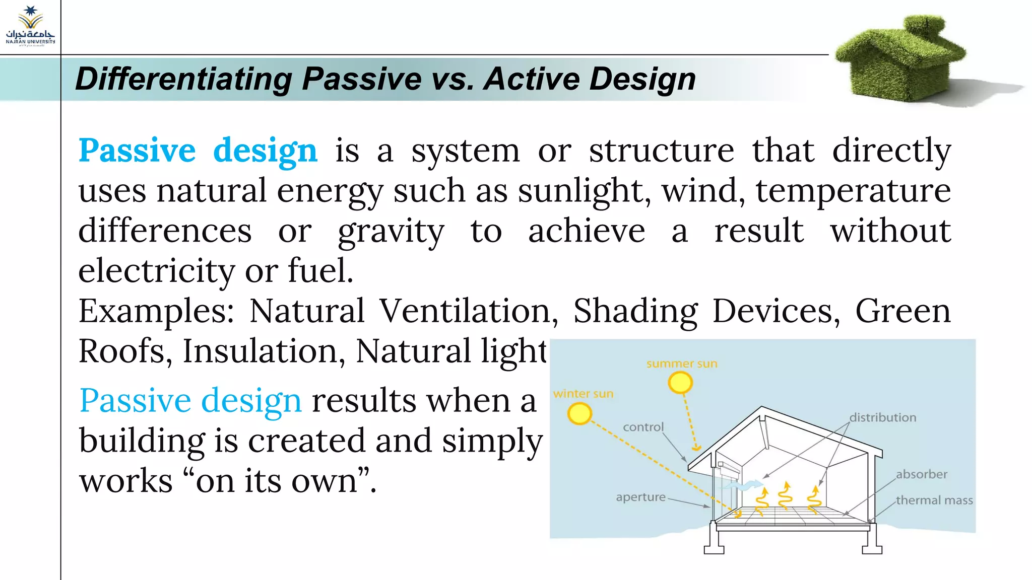 Passive design is a system or structure that directly
uses natural energy such as sunlight, wind, temperature
differences or gravity to achieve a result without
electricity or fuel.
Examples: Natural Ventilation, Shading Devices, Green
Roofs, Insulation, Natural light
Differentiating Passive vs. Active Design
Passive design results when a
building is created and simply
works “on its own”.
 