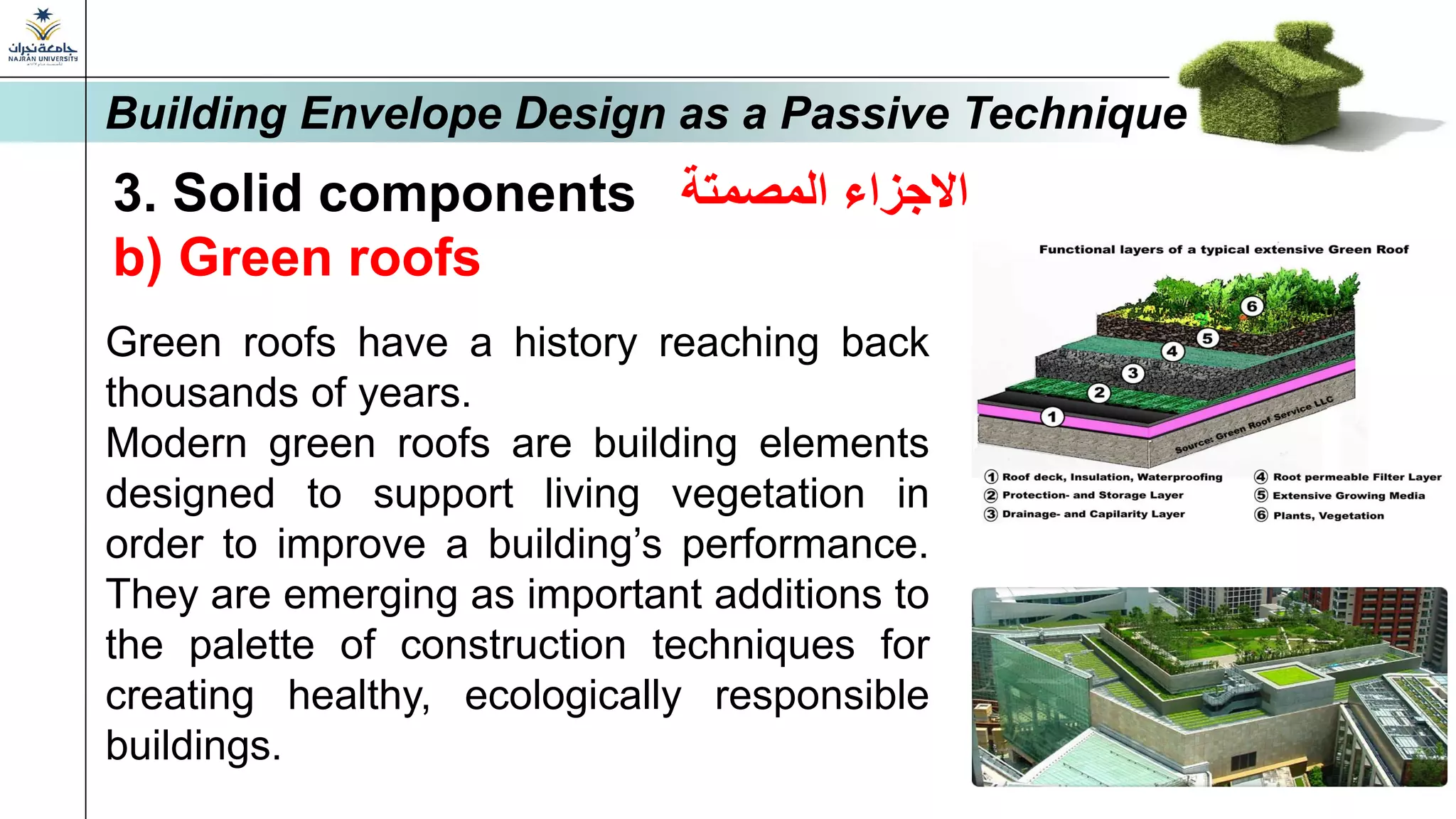 3. Solid components ‫المصمتة‬ ‫االجزاء‬
b) Green roofs
Green roofs have a history reaching back
thousands of years.
Modern green roofs are building elements
designed to support living vegetation in
order to improve a building’s performance.
They are emerging as important additions to
the palette of construction techniques for
creating healthy, ecologically responsible
buildings.
Building Envelope Design as a Passive Technique
 