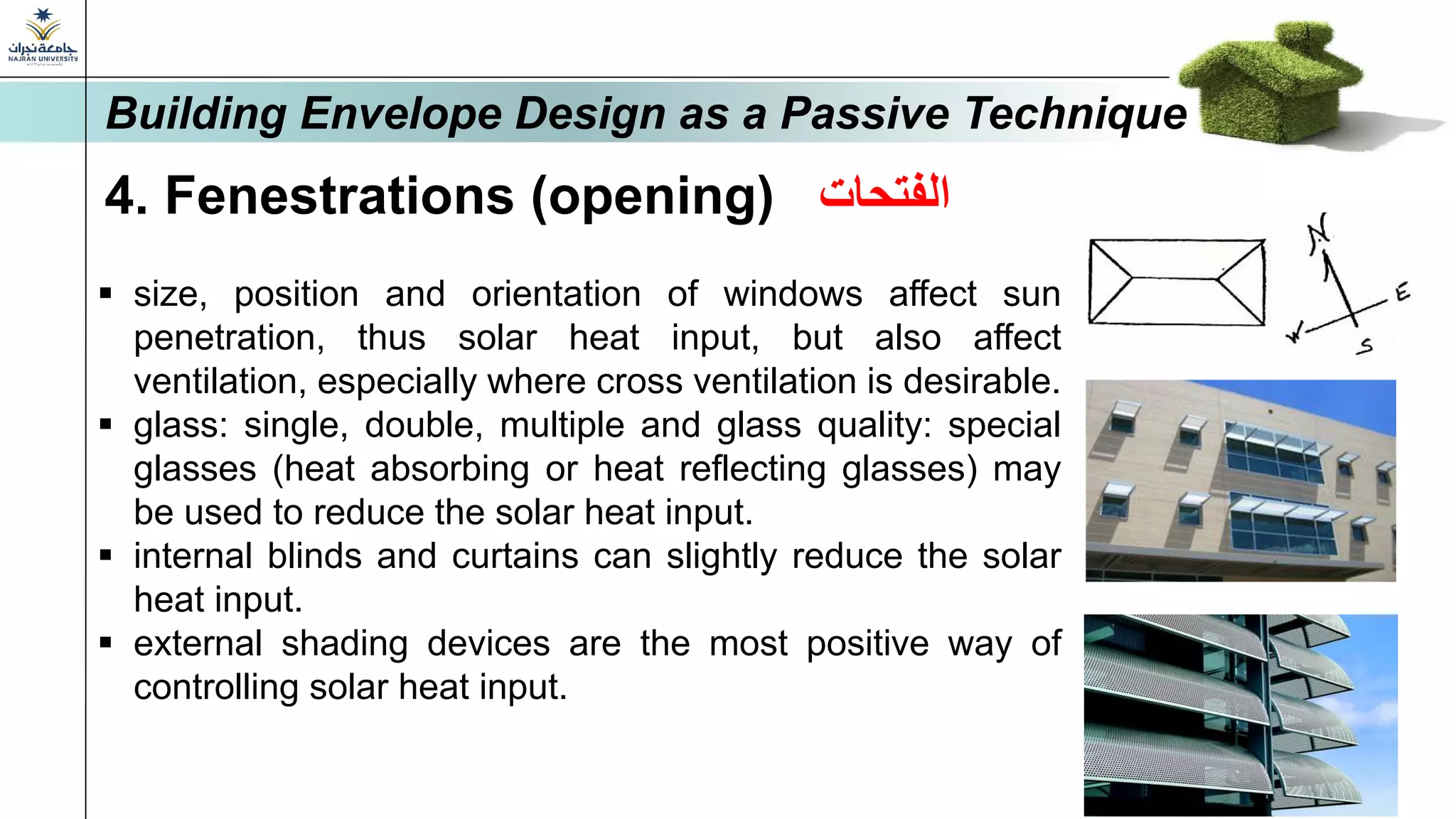 4. Fenestrations (opening) ‫الفتحات‬
▪ size, position and orientation of windows affect sun
penetration, thus solar heat input, but also affect
ventilation, especially where cross ventilation is desirable.
▪ glass: single, double, multiple and glass quality: special
glasses (heat absorbing or heat reflecting glasses) may
be used to reduce the solar heat input.
▪ internal blinds and curtains can slightly reduce the solar
heat input.
▪ external shading devices are the most positive way of
controlling solar heat input.
Building Envelope Design as a Passive Technique
 