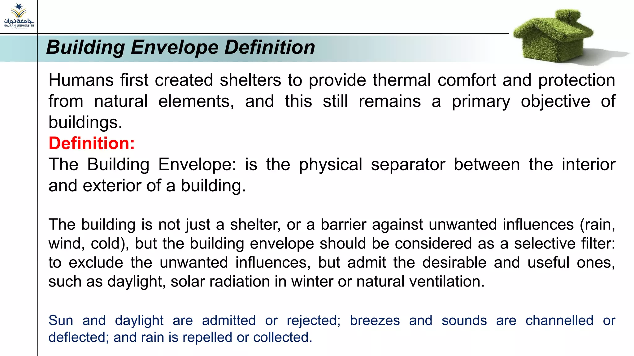Humans first created shelters to provide thermal comfort and protection
from natural elements, and this still remains a primary objective of
buildings.
Definition:
The Building Envelope: is the physical separator between the interior
and exterior of a building.
The building is not just a shelter, or a barrier against unwanted influences (rain,
wind, cold), but the building envelope should be considered as a selective filter:
to exclude the unwanted influences, but admit the desirable and useful ones,
such as daylight, solar radiation in winter or natural ventilation.
Sun and daylight are admitted or rejected; breezes and sounds are channelled or
deflected; and rain is repelled or collected.
Building Envelope Definition
 
