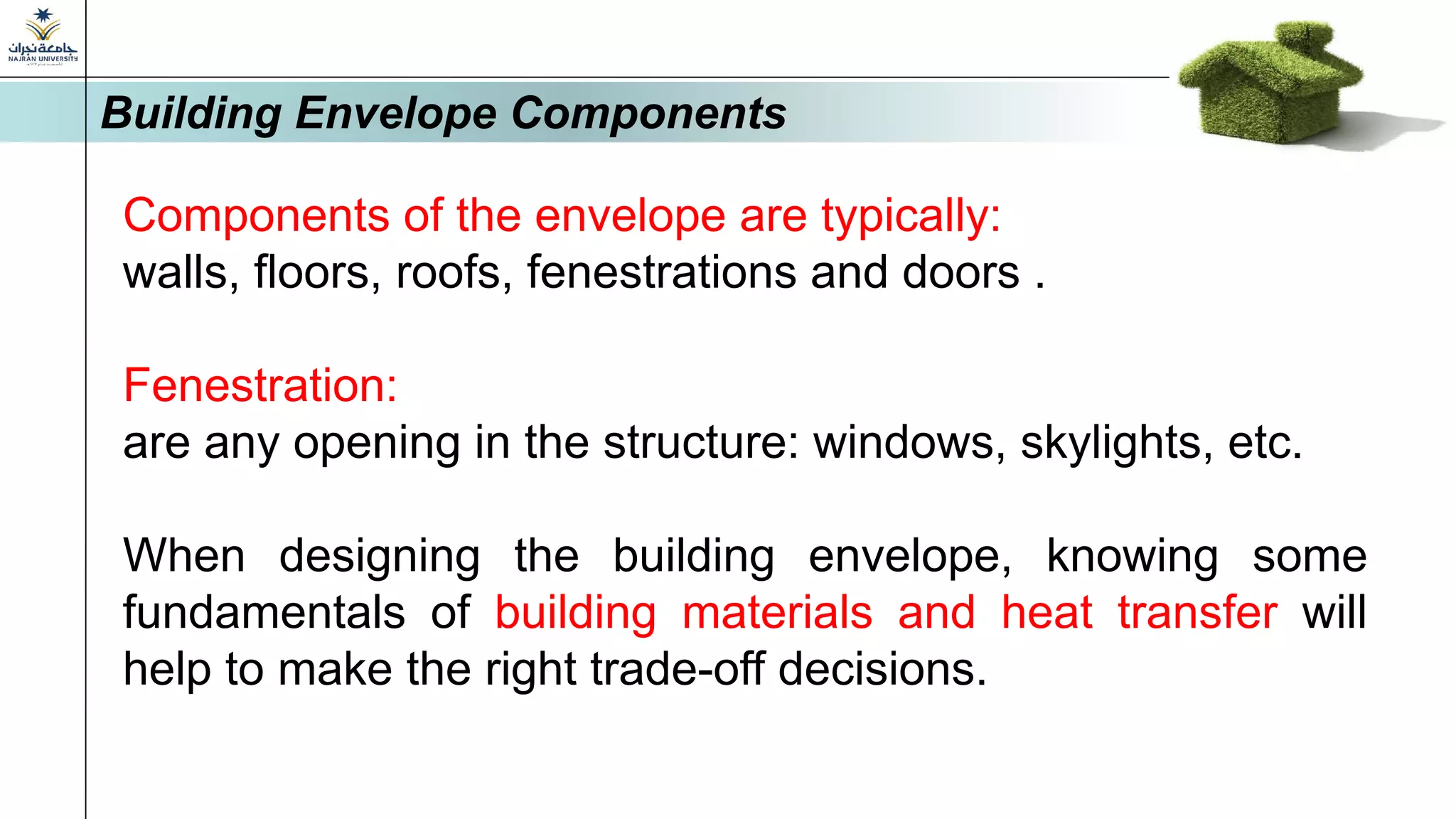 Components of the envelope are typically:
walls, floors, roofs, fenestrations and doors .
Fenestration:
are any opening in the structure: windows, skylights, etc.
When designing the building envelope, knowing some
fundamentals of building materials and heat transfer will
help to make the right trade-off decisions.
Building Envelope Components
 