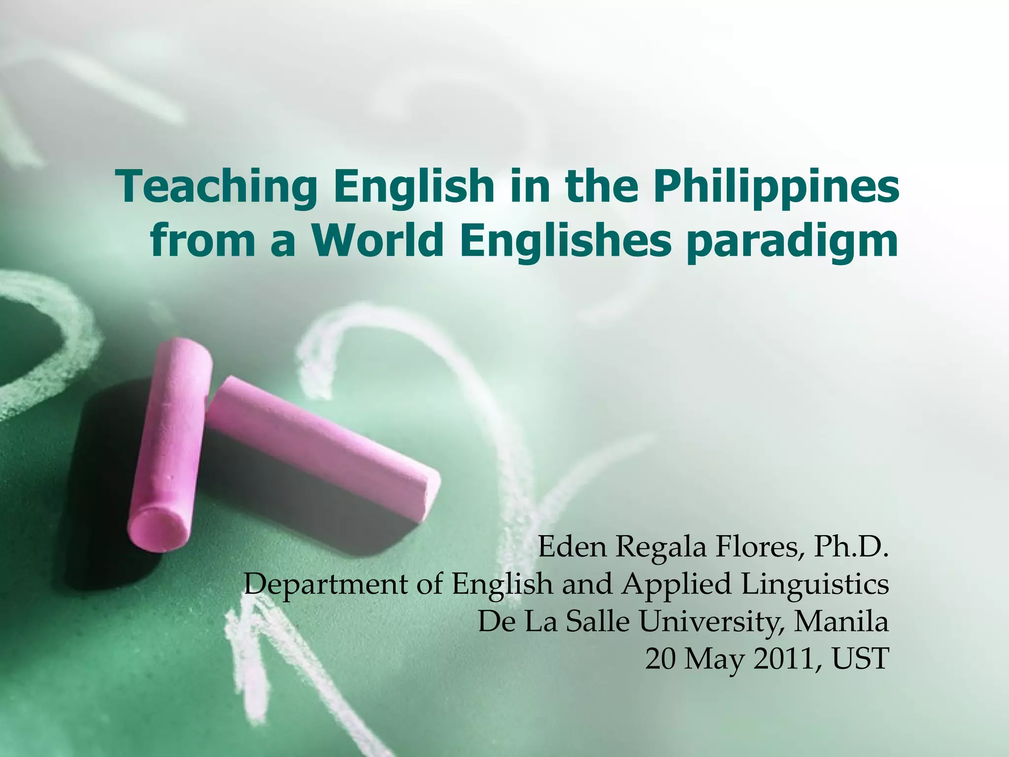 Teaching English in the Philippines from a World Englishes paradigm Eden Regala Flores, Ph.D. Department of English and Applied Linguistics De La Salle University, Manila 20 May 2011, UST
