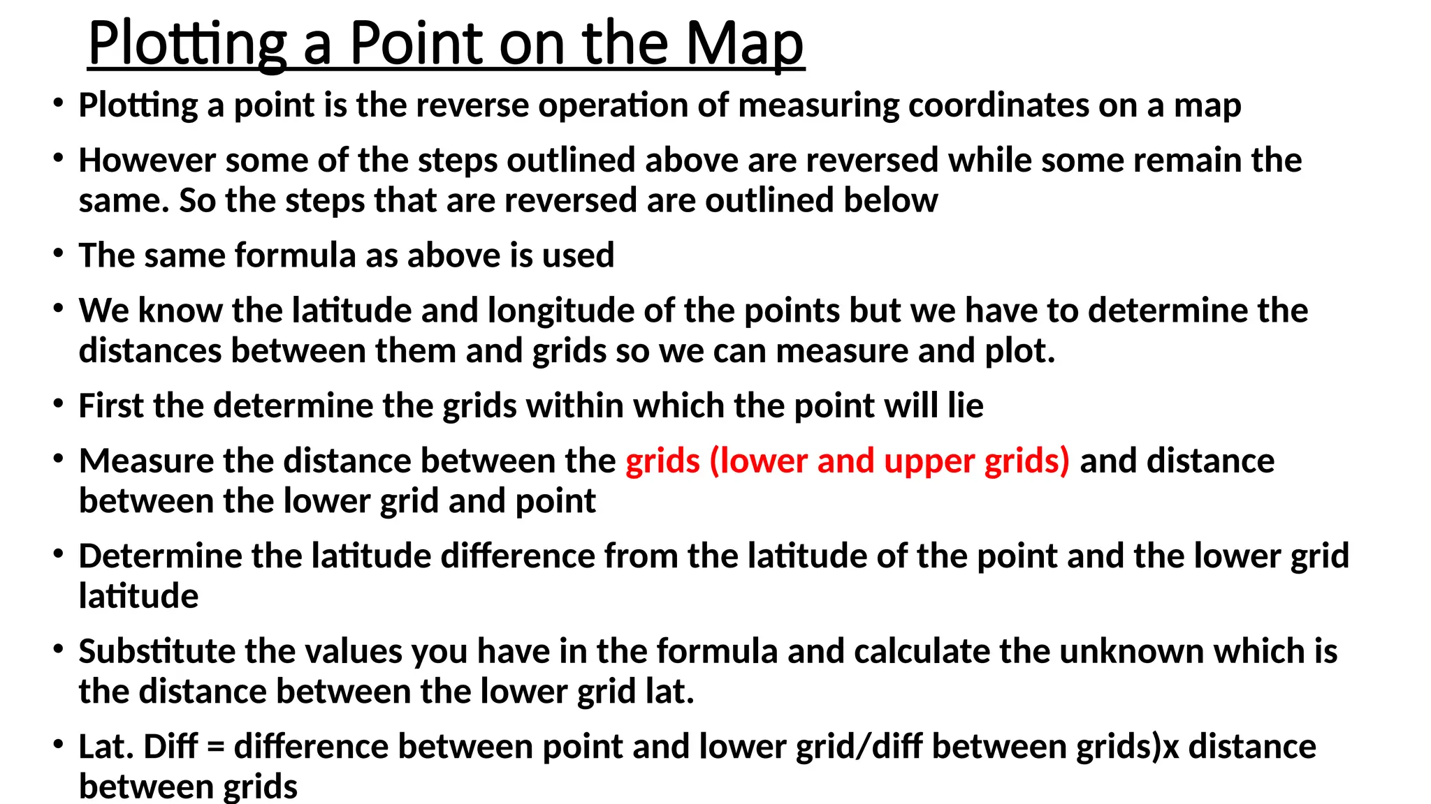 Plotting a Point on the Map
• Plotting a point is the reverse operation of measuring coordinates on a map
• However some of the steps outlined above are reversed while some remain the
same. So the steps that are reversed are outlined below
• The same formula as above is used
• We know the latitude and longitude of the points but we have to determine the
distances between them and grids so we can measure and plot.
• First the determine the grids within which the point will lie
• Measure the distance between the grids (lower and upper grids) and distance
between the lower grid and point
• Determine the latitude difference from the latitude of the point and the lower grid
latitude
• Substitute the values you have in the formula and calculate the unknown which is
the distance between the lower grid lat.
• Lat. Diff = difference between point and lower grid/diff between grids)x distance
between grids
 