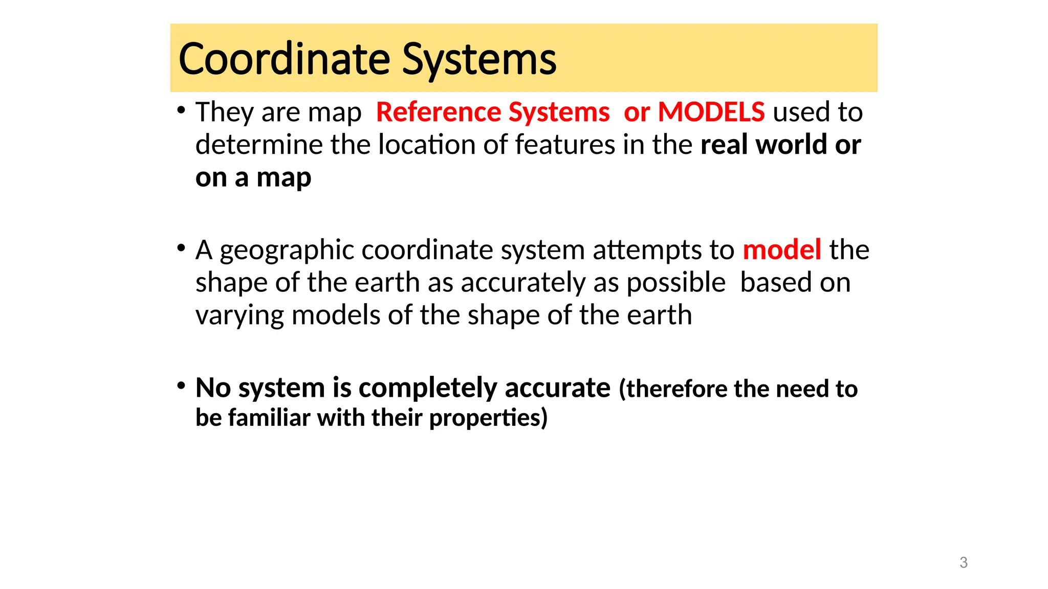Coordinate Systems
• They are map Reference Systems or MODELS used to
determine the location of features in the real world or
on a map
• A geographic coordinate system attempts to model the
shape of the earth as accurately as possible based on
varying models of the shape of the earth
• No system is completely accurate (therefore the need to
be familiar with their properties)
3
 