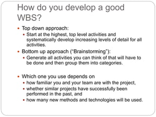 How do you develop a good
WBS?
 Top down approach:
 Start at the highest, top level activities and
systematically develop increasing levels of detail for all
activities.
 Bottom up approach (“Brainstorming”):
 Generate all activities you can think of that will have to
be done and then group them into categories.
 Which one you use depends on
 how familiar you and your team are with the project,
 whether similar projects have successfully been
performed in the past, and
 how many new methods and technologies will be used.
 