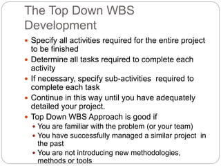 The Top Down WBS
Development
 Specify all activities required for the entire project
to be finished
 Determine all tasks required to complete each
activity
 If necessary, specify sub-activities required to
complete each task
 Continue in this way until you have adequately
detailed your project.
 Top Down WBS Approach is good if
 You are familiar with the problem (or your team)
 You have successfully managed a similar project in
the past
 You are not introducing new methodologies,
methods or tools
 