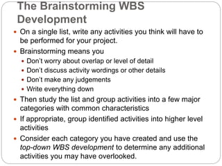The Brainstorming WBS
Development
 On a single list, write any activities you think will have to
be performed for your project.
 Brainstorming means you
 Don’t worry about overlap or level of detail
 Don’t discuss activity wordings or other details
 Don’t make any judgements
 Write everything down
 Then study the list and group activities into a few major
categories with common characteristics
 If appropriate, group identified activities into higher level
activities
 Consider each category you have created and use the
top-down WBS development to determine any additional
activities you may have overlooked.
 
