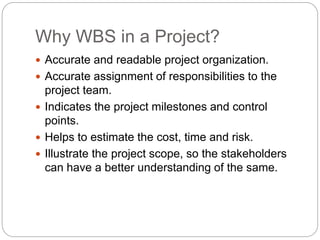 Why WBS in a Project?
 Accurate and readable project organization.
 Accurate assignment of responsibilities to the
project team.
 Indicates the project milestones and control
points.
 Helps to estimate the cost, time and risk.
 Illustrate the project scope, so the stakeholders
can have a better understanding of the same.
 