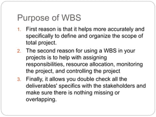 Purpose of WBS
1. First reason is that it helps more accurately and
specifically to define and organize the scope of
total project.
2. The second reason for using a WBS in your
projects is to help with assigning
responsibilities, resource allocation, monitoring
the project, and controlling the project
3. Finally, it allows you double check all the
deliverables' specifics with the stakeholders and
make sure there is nothing missing or
overlapping.
 