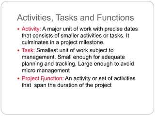 Activities, Tasks and Functions
 Activity: A major unit of work with precise dates
that consists of smaller activities or tasks. It
culminates in a project milestone.
 Task: Smallest unit of work subject to
management. Small enough for adequate
planning and tracking. Large enough to avoid
micro management
 Project Function: An activity or set of activities
that span the duration of the project
 