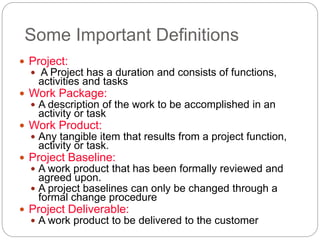 Some Important Definitions
 Project:
 A Project has a duration and consists of functions,
activities and tasks
 Work Package:
 A description of the work to be accomplished in an
activity or task
 Work Product:
 Any tangible item that results from a project function,
activity or task.
 Project Baseline:
 A work product that has been formally reviewed and
agreed upon.
 A project baselines can only be changed through a
formal change procedure
 Project Deliverable:
 A work product to be delivered to the customer
 