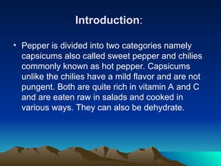 Introduction:
• Pepper is divided into two categories namely
capsicums also called sweet pepper and chilies
commonly known as hot pepper. Capsicums
unlike the chilies have a mild flavor and are not
pungent. Both are quite rich in vitamin A and C
and are eaten raw in salads and cooked in
various ways. They can also be dehydrate.
 