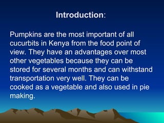 Introduction:
Pumpkins are the most important of all
cucurbits in Kenya from the food point of
view. They have an advantages over most
other vegetables because they can be
stored for several months and can withstand
transportation very well. They can be
cooked as a vegetable and also used in pie
making.
 