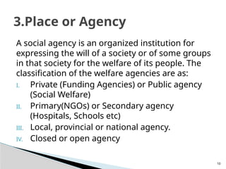 10
A social agency is an organized institution for
expressing the will of a society or of some groups
in that society for the welfare of its people. The
classification of the welfare agencies are as:
I. Private (Funding Agencies) or Public agency
(Social Welfare)
II. Primary(NGOs) or Secondary agency
(Hospitals, Schools etc)
III. Local, provincial or national agency.
IV. Closed or open agency
3.Place or Agency
 