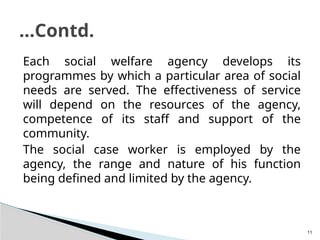 11
Each social welfare agency develops its
programmes by which a particular area of social
needs are served. The effectiveness of service
will depend on the resources of the agency,
competence of its staff and support of the
community.
The social case worker is employed by the
agency, the range and nature of his function
being defined and limited by the agency.
…Contd.
 