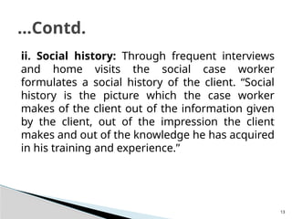 13
ii. Social history: Through frequent interviews
and home visits the social case worker
formulates a social history of the client. “Social
history is the picture which the case worker
makes of the client out of the information given
by the client, out of the impression the client
makes and out of the knowledge he has acquired
in his training and experience.”
…Contd.
 