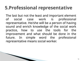 14
The last but not the least and important element
of social case work is professional
representative. He/she will be a person of having
sound and enrich knowledge of the social work
practice, how to use the tools for the
improvement and what should be done in the
future. In simple word the professional
representative means social worker.
5.Professional representative
 