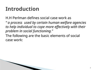 2
H.H Perlman defines social case work as
“ a process used by certain human welfare agencies
to help individual to cope more effectively with their
problem in social functioning.”
The following are the basic elements of social
case work:
Introduction
 