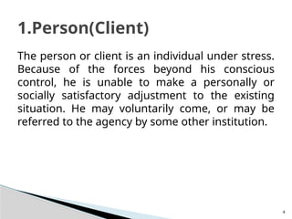 4
The person or client is an individual under stress.
Because of the forces beyond his conscious
control, he is unable to make a personally or
socially satisfactory adjustment to the existing
situation. He may voluntarily come, or may be
referred to the agency by some other institution.
1.Person(Client)
 