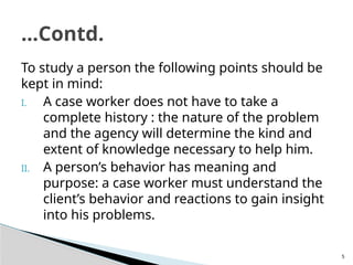5
To study a person the following points should be
kept in mind:
I. A case worker does not have to take a
complete history : the nature of the problem
and the agency will determine the kind and
extent of knowledge necessary to help him.
II. A person’s behavior has meaning and
purpose: a case worker must understand the
client’s behavior and reactions to gain insight
into his problems.
…Contd.
 