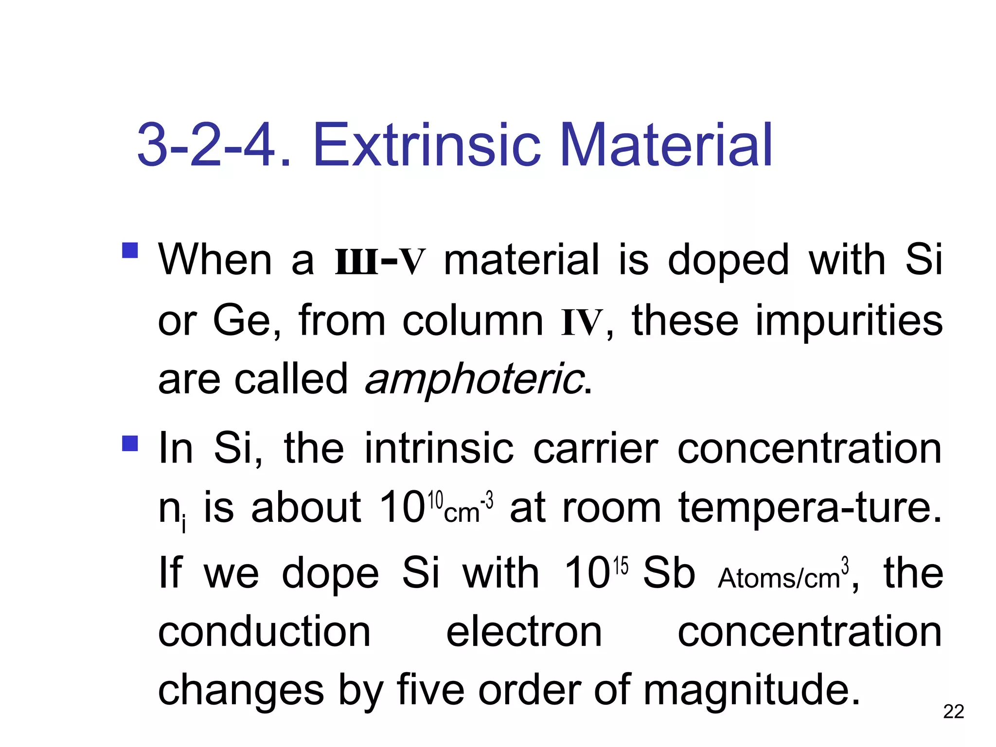 22
3-2-4. Extrinsic Material

When a ш-V material is doped with Si
or Ge, from column IV, these impurities
are called amphoteric.
 In Si, the intrinsic carrier concentration
ni is about 1010
cm-3
at room tempera-ture.
If we dope Si with 1015
Sb Atoms/cm3
, the
conduction electron concentration
changes by five order of magnitude.
 