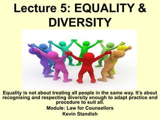 Lecture 5: EQUALITY &
DIVERSITY
Equality is not about treating all people in the same way. It’s about
recognising and respecting diversity enough to adapt practice and
procedure to suit all.
Module: Law for Counsellors
Kevin Standish
 