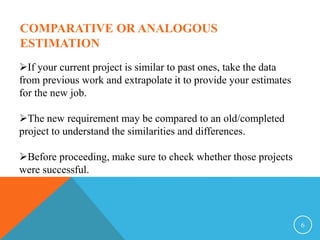 6
COMPARATIVE OR ANALOGOUS
ESTIMATION
If your current project is similar to past ones, take the data
from previous work and extrapolate it to provide your estimates
for the new job.
The new requirement may be compared to an old/completed
project to understand the similarities and differences.
Before proceeding, make sure to check whether those projects
were successful.
 