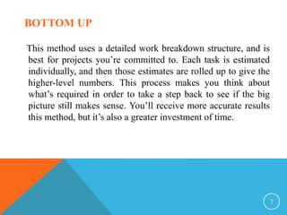 This method uses a detailed work breakdown structure, and is
best for projects you’re committed to. Each task is estimated
individually, and then those estimates are rolled up to give the
higher-level numbers. This process makes you think about
what’s required in order to take a step back to see if the big
picture still makes sense. You’ll receive more accurate results
this method, but it’s also a greater investment of time.
7
BOTTOM UP
 