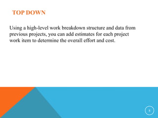 8
TOP DOWN
Using a high-level work breakdown structure and data from
previous projects, you can add estimates for each project
work item to determine the overall effort and cost.
 