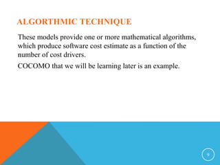 ALGORTHMIC TECHNIQUE
These models provide one or more mathematical algorithms,
which produce software cost estimate as a function of the
number of cost drivers.
COCOMO that we will be learning later is an example.
9
 