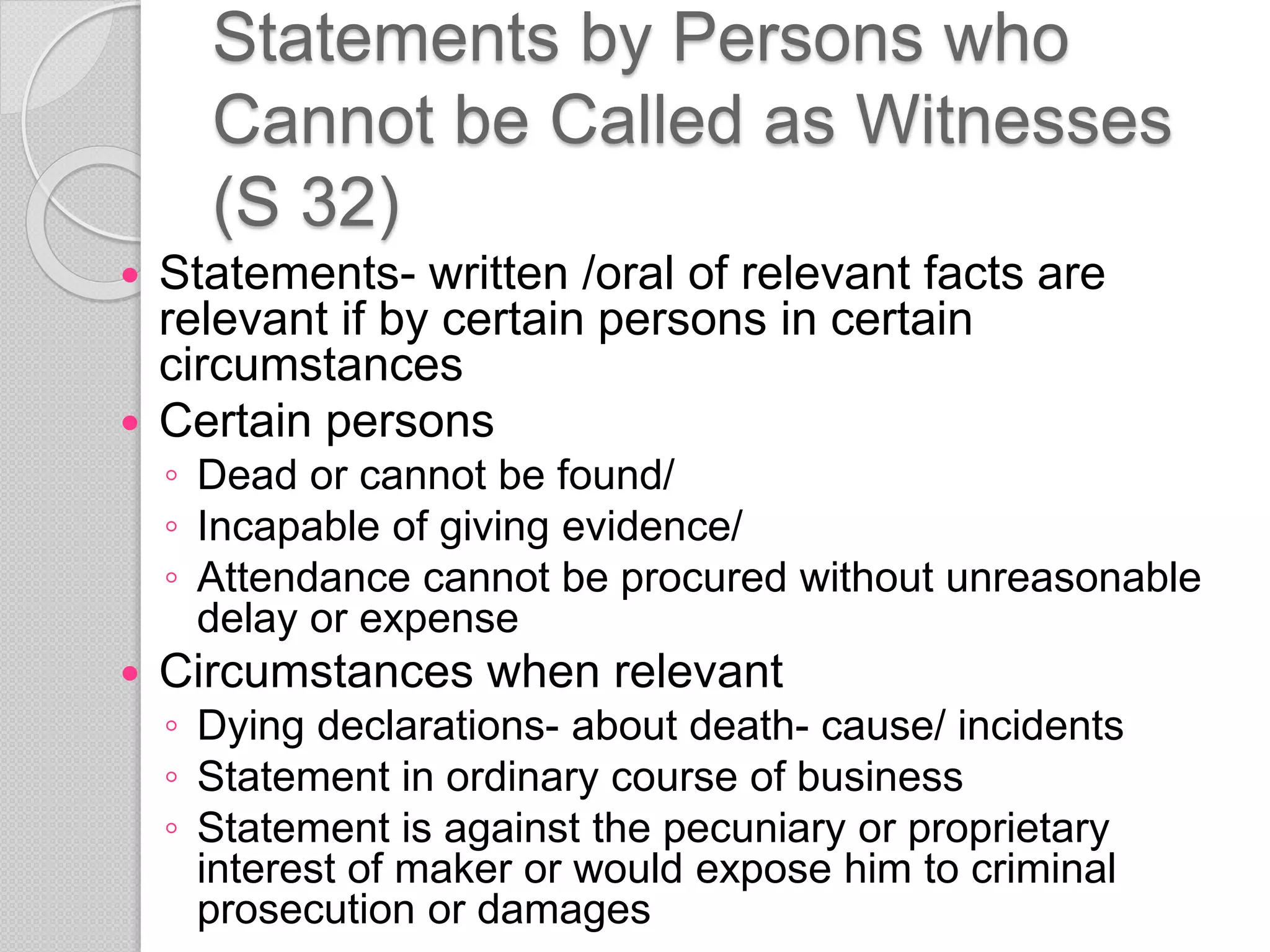 Statements by Persons who
Cannot be Called as Witnesses
(S 32)
 Statements- written /oral of relevant facts are
relevant if by certain persons in certain
circumstances
 Certain persons
◦ Dead or cannot be found/
◦ Incapable of giving evidence/
◦ Attendance cannot be procured without unreasonable
delay or expense
 Circumstances when relevant
◦ Dying declarations- about death- cause/ incidents
◦ Statement in ordinary course of business
◦ Statement is against the pecuniary or proprietary
interest of maker or would expose him to criminal
prosecution or damages
 
