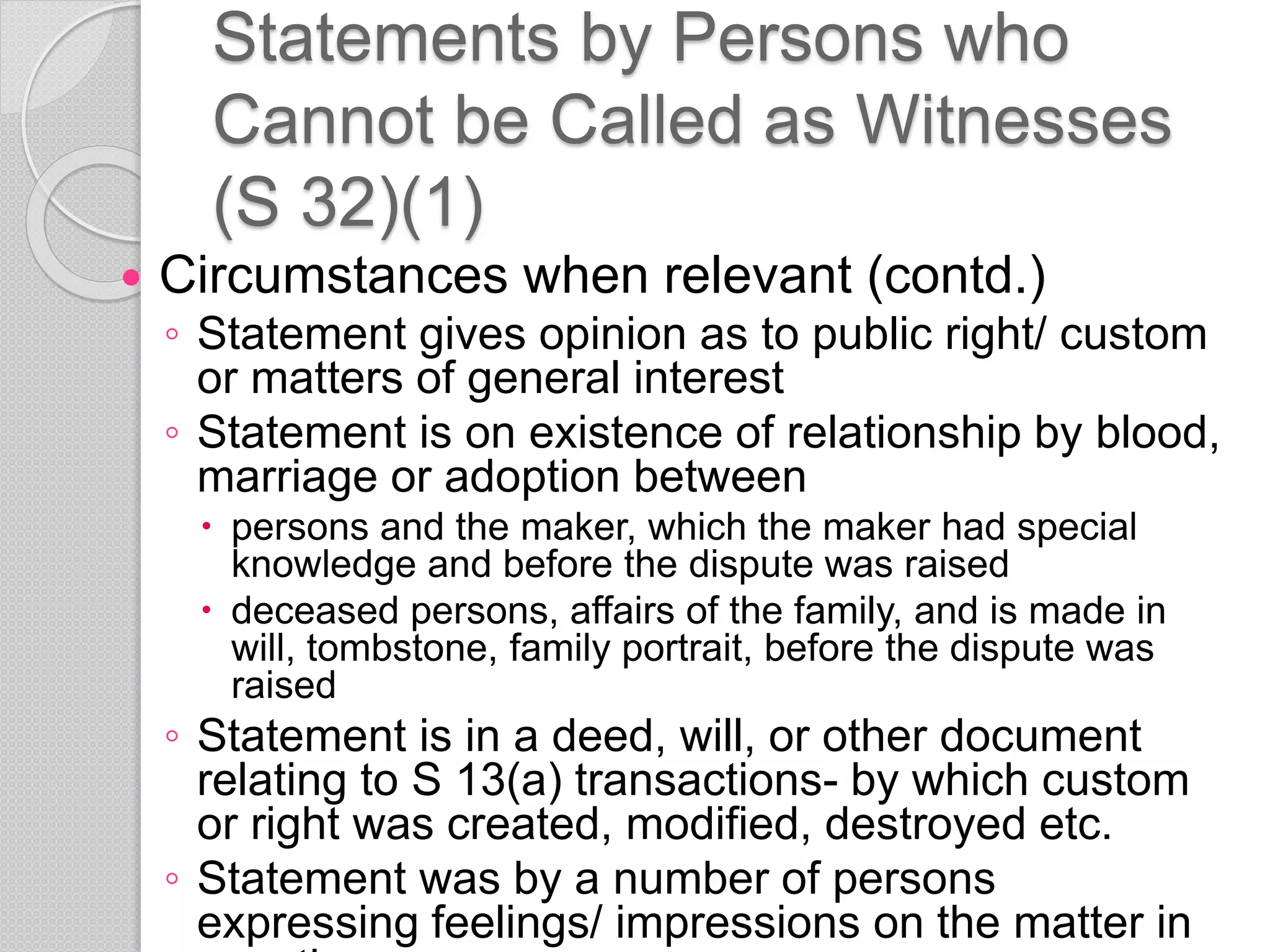 Statements by Persons who
Cannot be Called as Witnesses
(S 32)(1)
 Circumstances when relevant (contd.)
◦ Statement gives opinion as to public right/ custom
or matters of general interest
◦ Statement is on existence of relationship by blood,
marriage or adoption between
 persons and the maker, which the maker had special
knowledge and before the dispute was raised
 deceased persons, affairs of the family, and is made in
will, tombstone, family portrait, before the dispute was
raised
◦ Statement is in a deed, will, or other document
relating to S 13(a) transactions- by which custom
or right was created, modified, destroyed etc.
◦ Statement was by a number of persons
expressing feelings/ impressions on the matter in
 