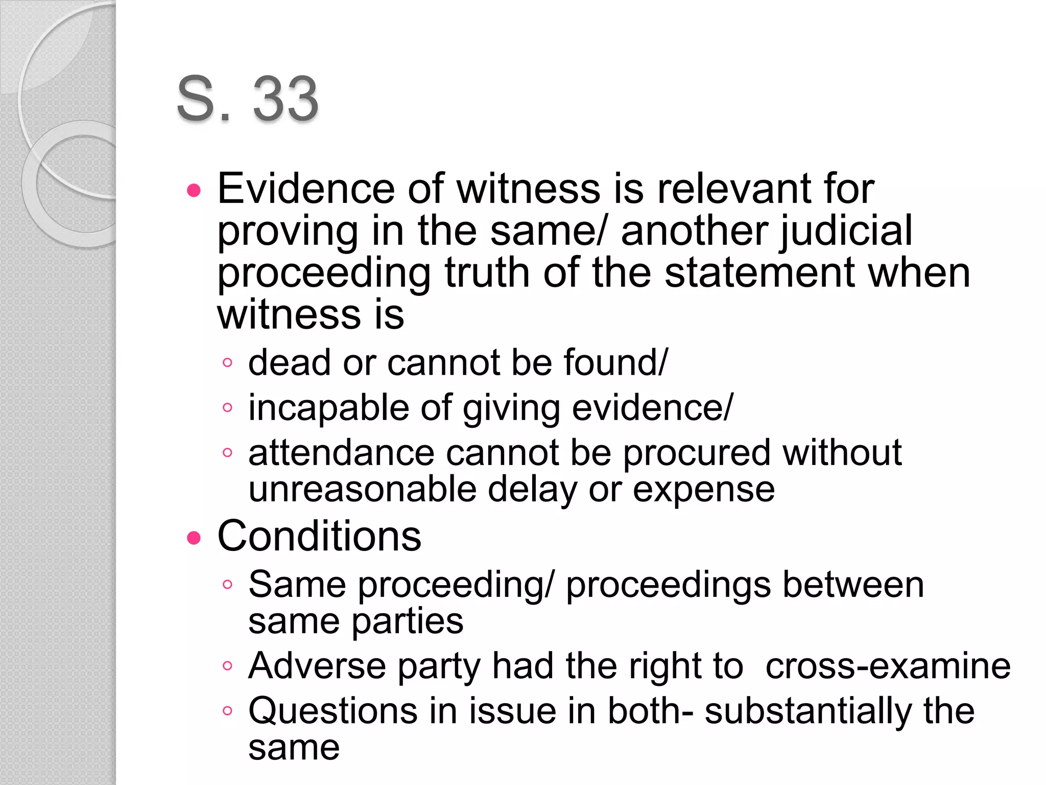 S. 33
 Evidence of witness is relevant for
proving in the same/ another judicial
proceeding truth of the statement when
witness is
◦ dead or cannot be found/
◦ incapable of giving evidence/
◦ attendance cannot be procured without
unreasonable delay or expense
 Conditions
◦ Same proceeding/ proceedings between
same parties
◦ Adverse party had the right to cross-examine
◦ Questions in issue in both- substantially the
same
 