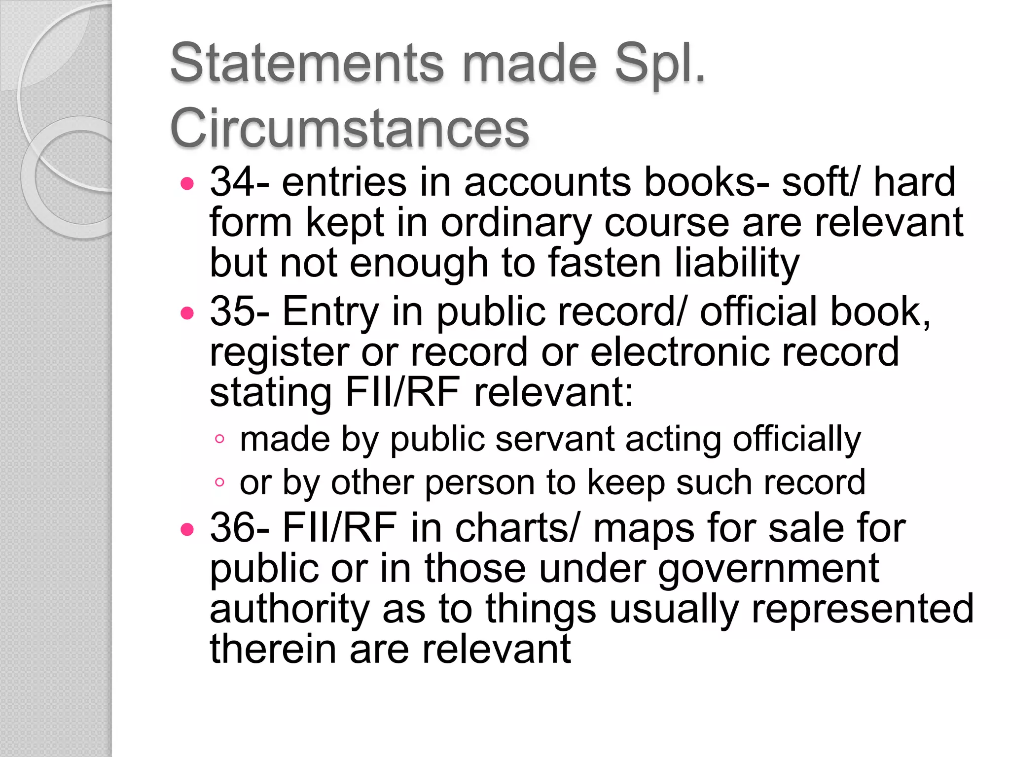 Statements made Spl.
Circumstances
 34- entries in accounts books- soft/ hard
form kept in ordinary course are relevant
but not enough to fasten liability
 35- Entry in public record/ official book,
register or record or electronic record
stating FII/RF relevant:
◦ made by public servant acting officially
◦ or by other person to keep such record
 36- FII/RF in charts/ maps for sale for
public or in those under government
authority as to things usually represented
therein are relevant
 