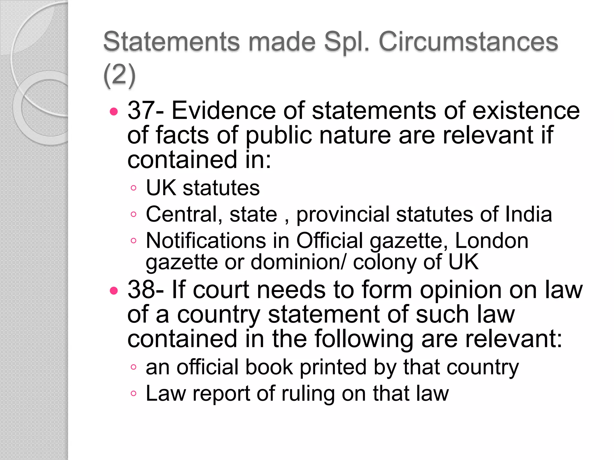 Statements made Spl. Circumstances
(2)
 37- Evidence of statements of existence
of facts of public nature are relevant if
contained in:
◦ UK statutes
◦ Central, state , provincial statutes of India
◦ Notifications in Official gazette, London
gazette or dominion/ colony of UK
 38- If court needs to form opinion on law
of a country statement of such law
contained in the following are relevant:
◦ an official book printed by that country
◦ Law report of ruling on that law
 