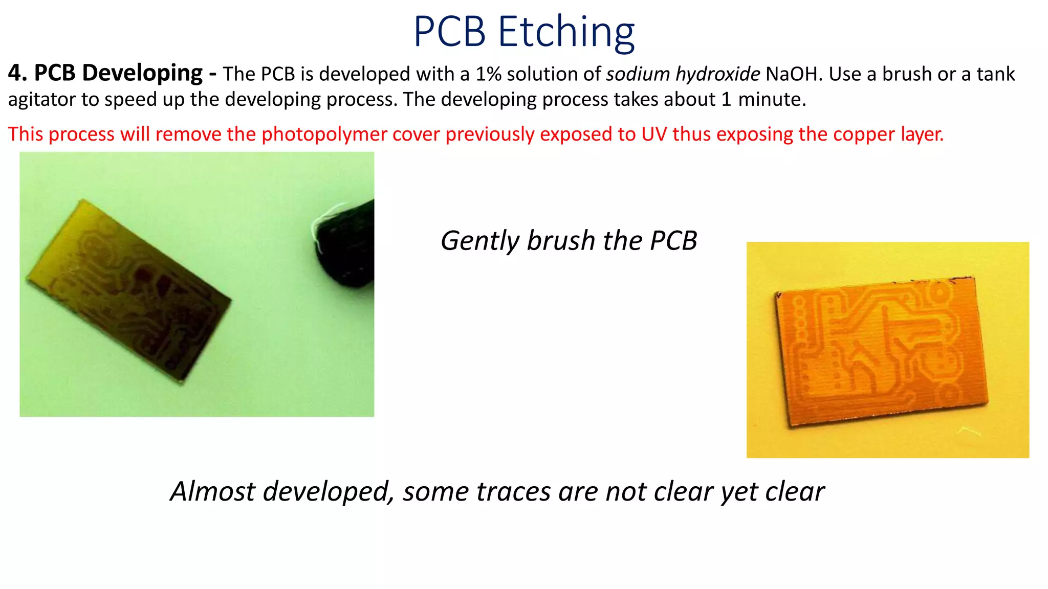 PCB Etching
4. PCB Developing - The PCB is developed with a 1% solution of sodium hydroxide NaOH. Use a brush or a tank
agitator to speed up the developing process. The developing process takes about 1 minute.
This process will remove the photopolymer cover previously exposed to UV thus exposing the copper layer.
Gently brush the PCB
Almost developed, some traces are not clear yet clear
 
